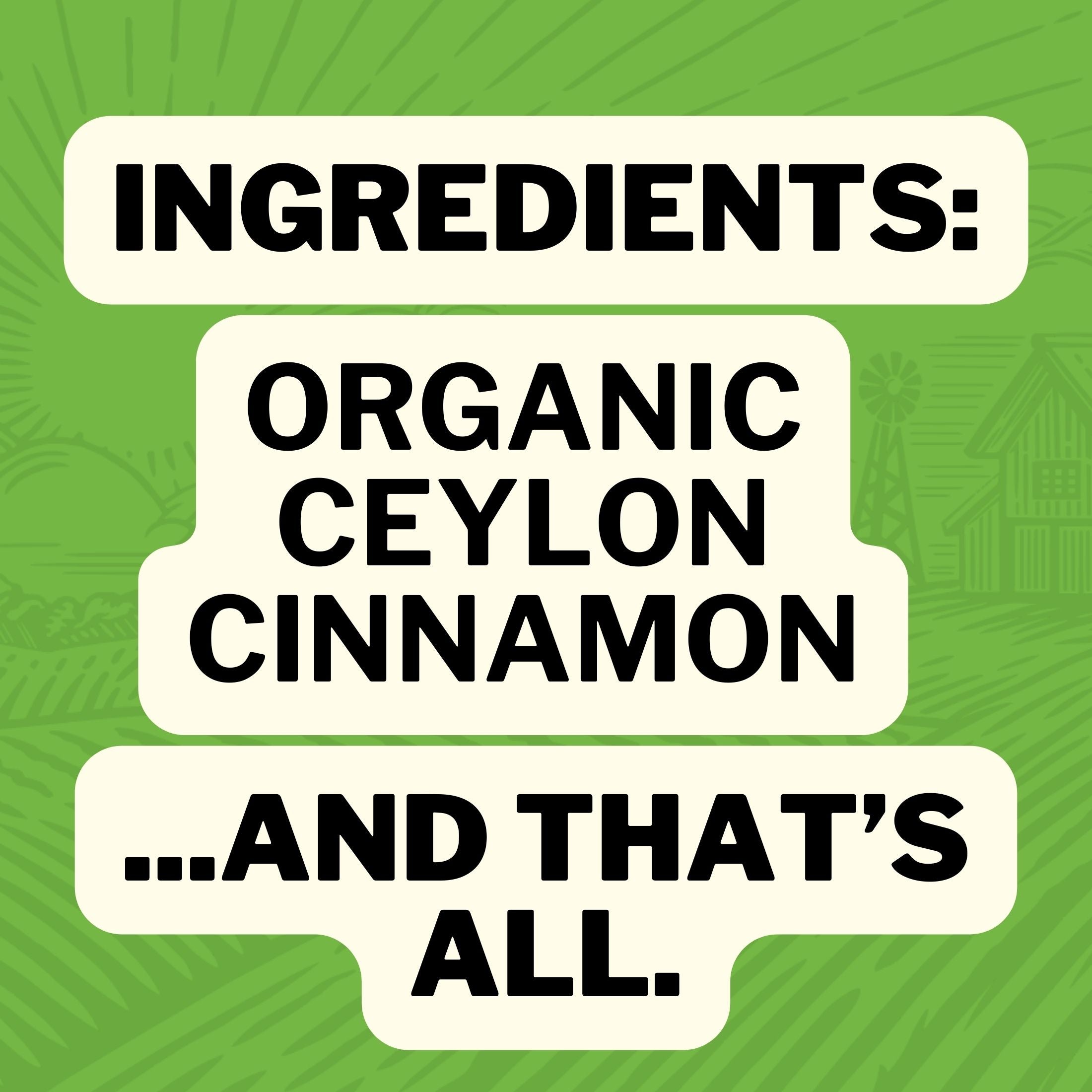 Ingredients: Organic Ceylon Cinnamon... And That's All