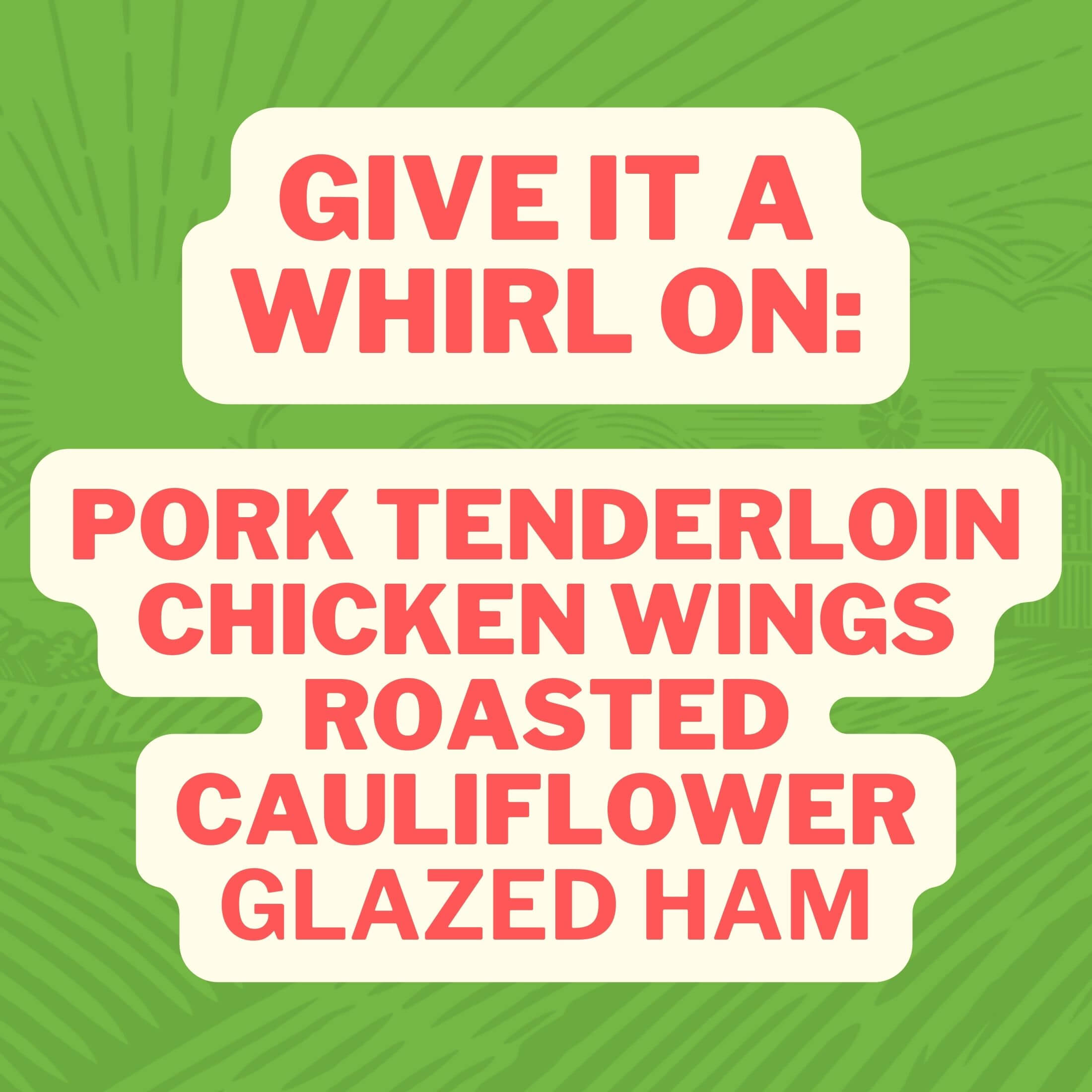 Give it a whirl on: Prok Tenderloin, Chicken Wings, Roasted Cauliflower, Glazed Ham