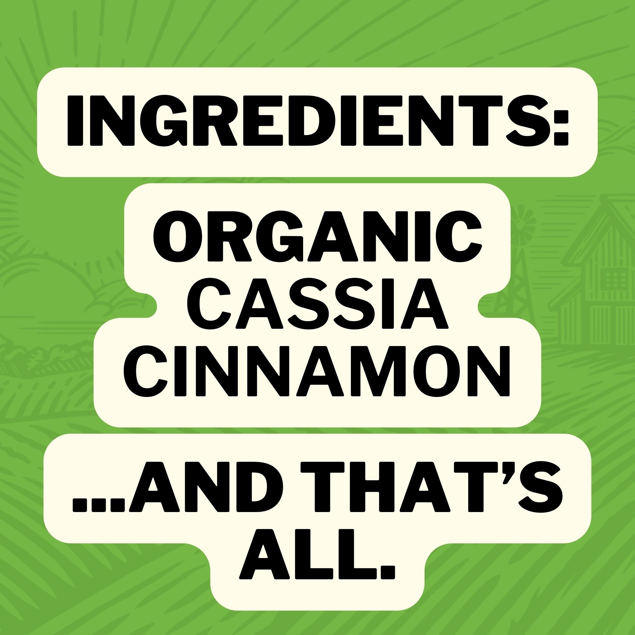 Ingredients : Organic Cassia Cinnamon ... and that's all.